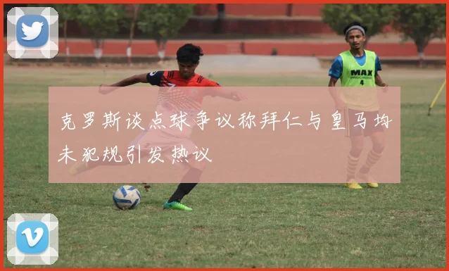 克罗斯谈点球争议称拜仁与皇马均未犯规引发热议