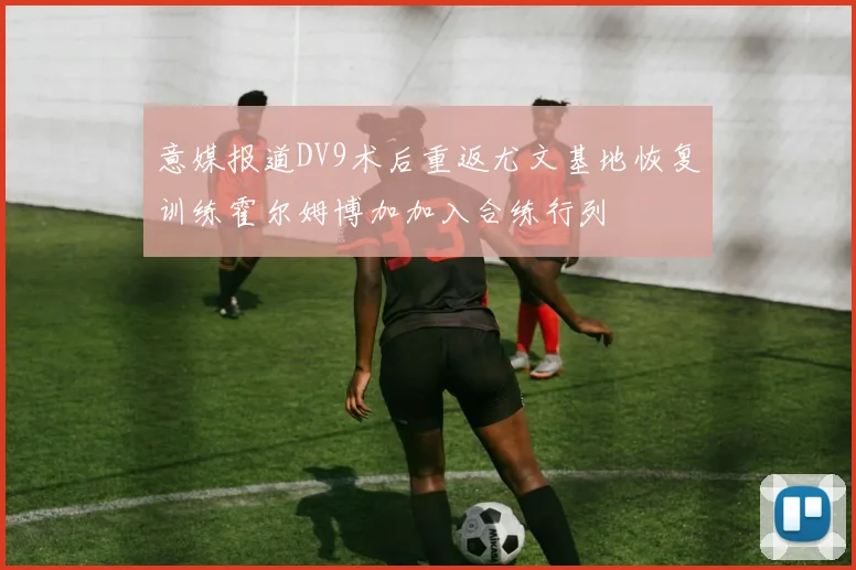 意媒报道DV9术后重返尤文基地恢复训练霍尔姆博加加入合练行列