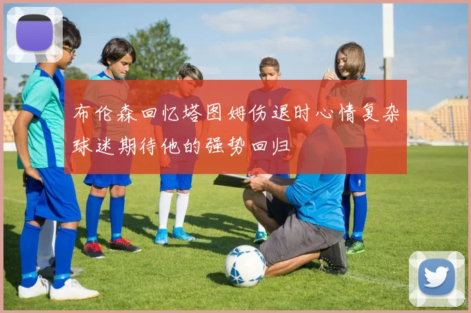 布伦森回忆塔图姆伤退时心情复杂球迷期待他的强势回归