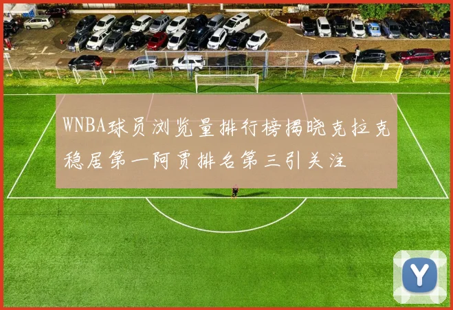 WNBA球员浏览量排行榜揭晓克拉克稳居第一阿贾排名第三引关注