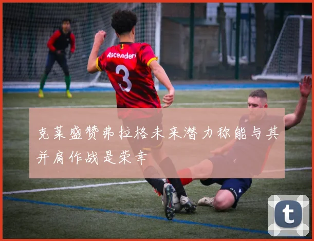克莱盛赞弗拉格未来潜力称能与其并肩作战是荣幸