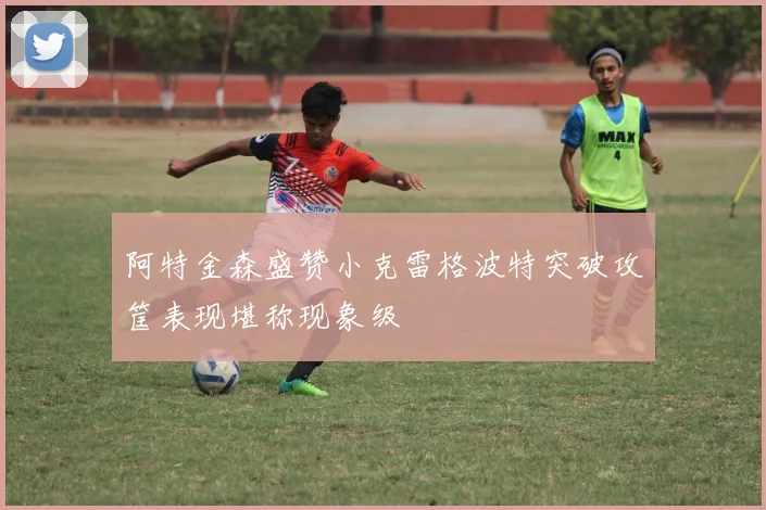 阿特金森盛赞小克雷格波特突破攻筐表现堪称现象级
