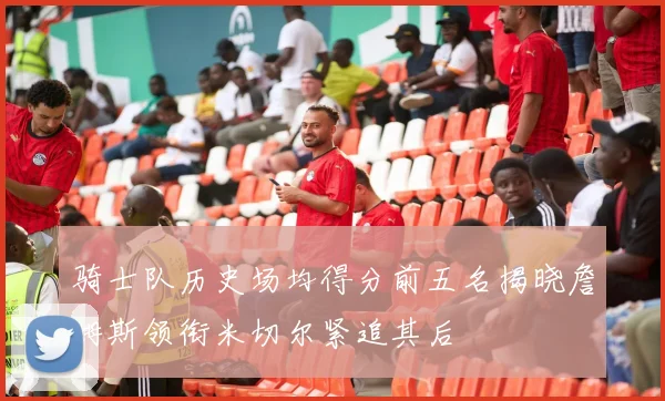 骑士队历史场均得分前五名揭晓詹姆斯领衔米切尔紧追其后
