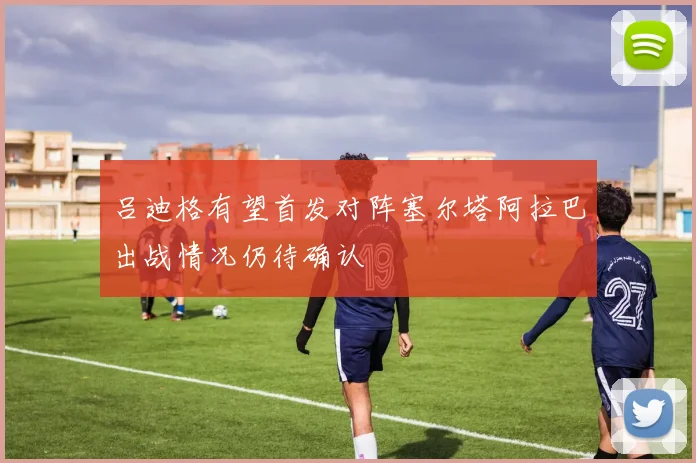 吕迪格有望首发对阵塞尔塔阿拉巴出战情况仍待确认