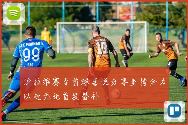 沙拉维赛季首球喜悦分享坚持全力以赴无论首发替补
